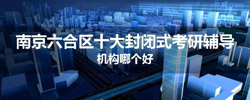 南京六合区十大封闭式考研辅导机构哪个好