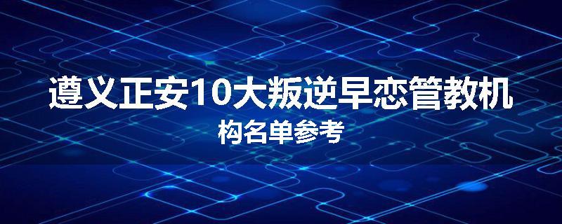 遵义正安10大叛逆早恋管教机构名单参考