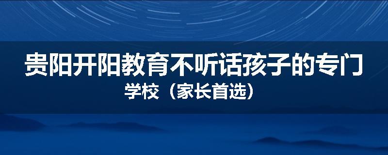 贵阳开阳教育不听话孩子的专门学校（家长首选）