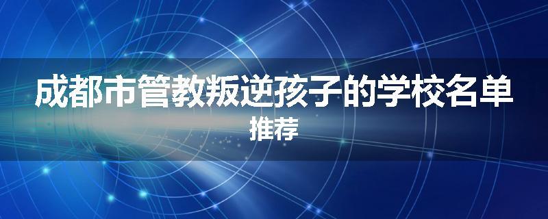 成都市管教叛逆孩子的学校名单推荐