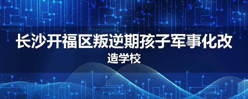 长沙开福区叛逆期孩子军事化改造学校