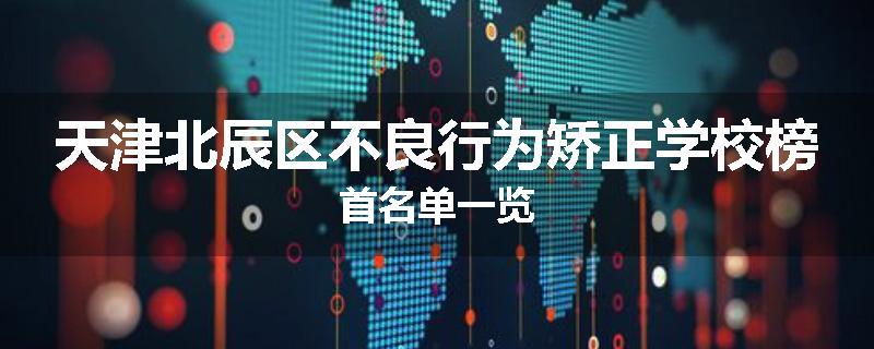 天津北辰区不良行为矫正学校榜首名单一览