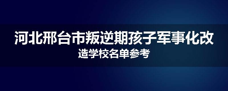 河北邢台市叛逆期孩子军事化改造学校名单参考