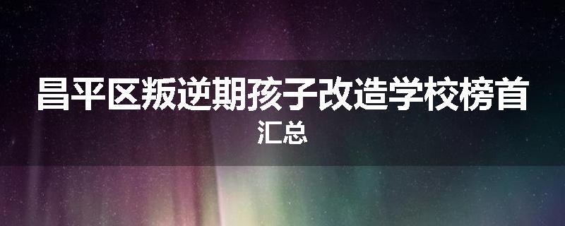 昌平区叛逆期孩子改造学校榜首汇总