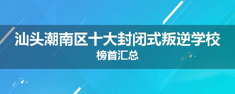 汕头潮南区十大封闭式叛逆学校榜首汇总