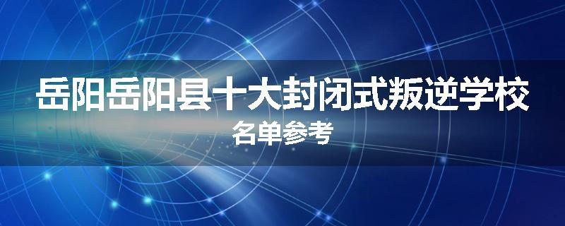 岳阳岳阳县十大封闭式叛逆学校名单参考