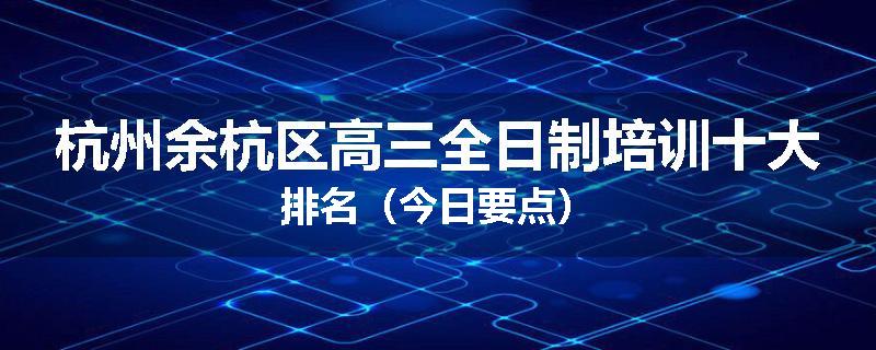 杭州余杭区高三全日制培训十大排名（今日要点）
