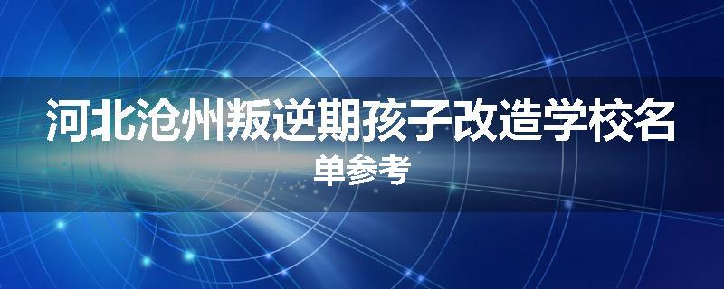 河北沧州叛逆期孩子改造学校名单参考