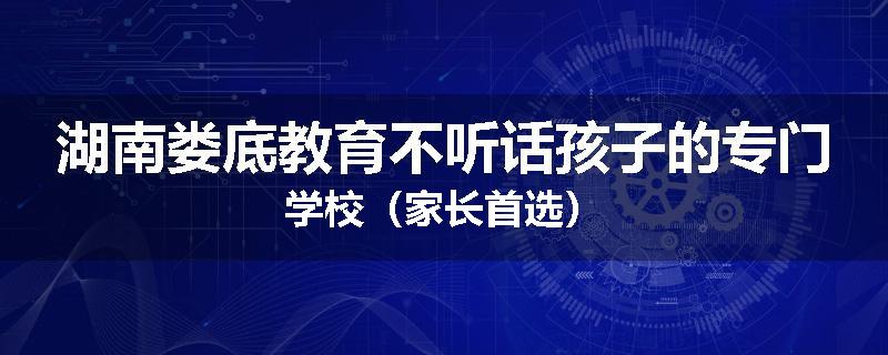 湖南娄底教育不听话孩子的专门学校（家长首选）