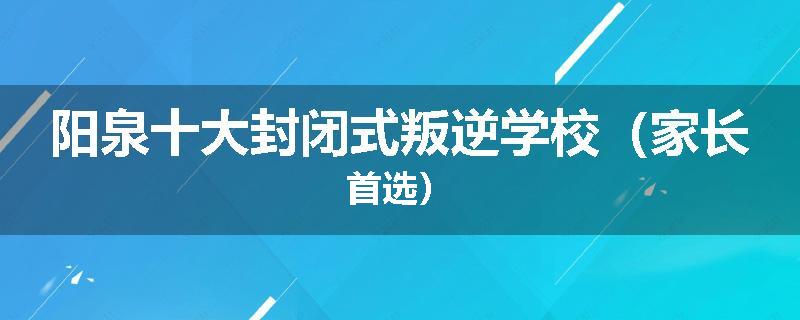 阳泉十大封闭式叛逆学校（家长首选）