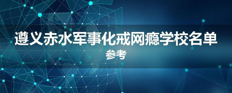 遵义赤水军事化戒网瘾学校名单参考