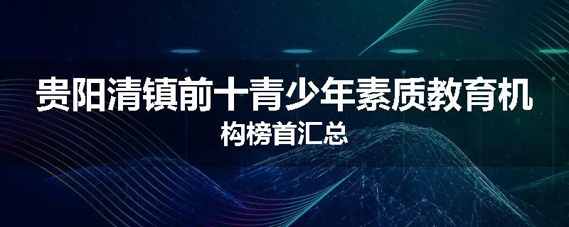 贵阳清镇前十青少年素质教育机构榜首汇总