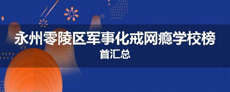永州零陵区军事化戒网瘾学校榜首汇总