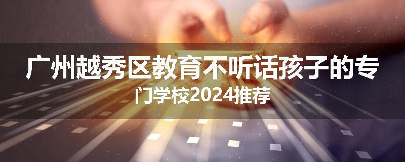 广州越秀区教育不听话孩子的专门学校2024推荐