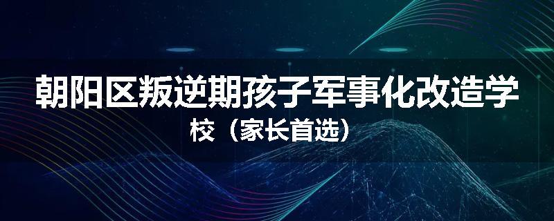 朝阳区叛逆期孩子军事化改造学校（家长首选）