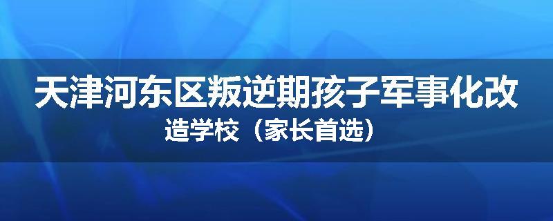 天津河东区叛逆期孩子军事化改造学校（家长首选）