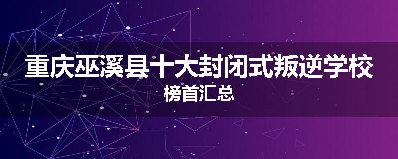 重庆巫溪县十大封闭式叛逆学校榜首汇总