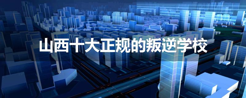 山西十大正规的叛逆学校