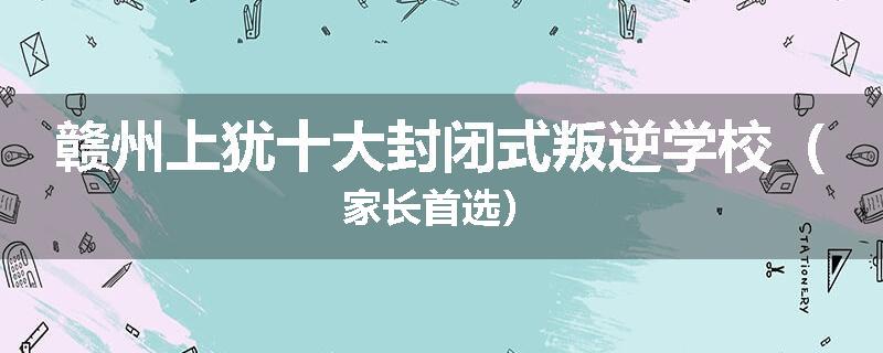 赣州上犹十大封闭式叛逆学校（家长首选）