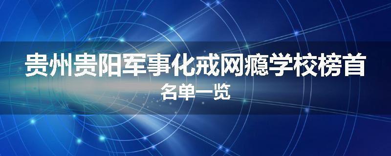 贵州贵阳军事化戒网瘾学校榜首名单一览