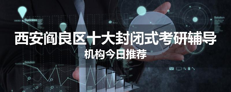 西安阎良区十大封闭式考研辅导机构今日推荐