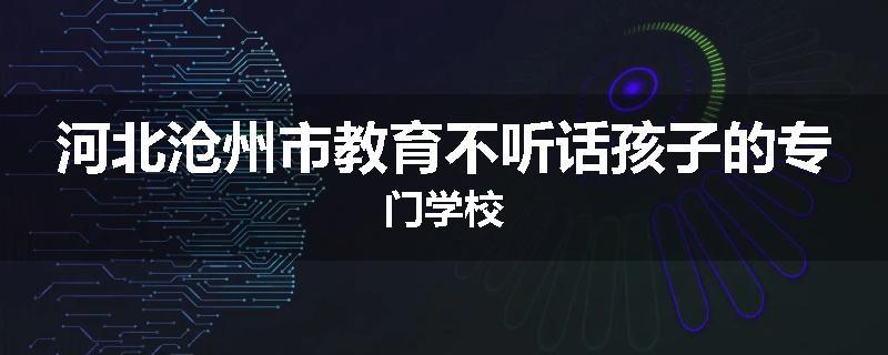 河北沧州市教育不听话孩子的专门学校