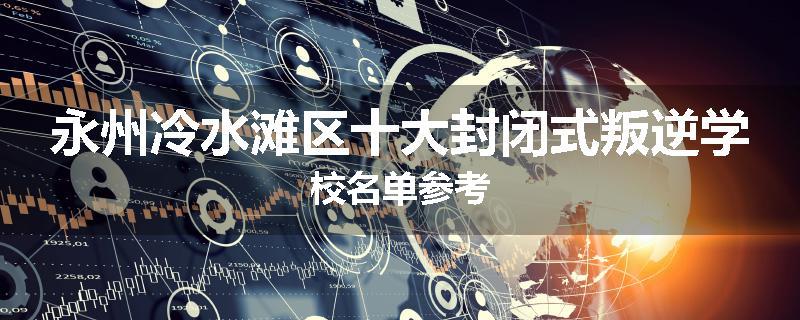 永州冷水滩区十大封闭式叛逆学校名单参考