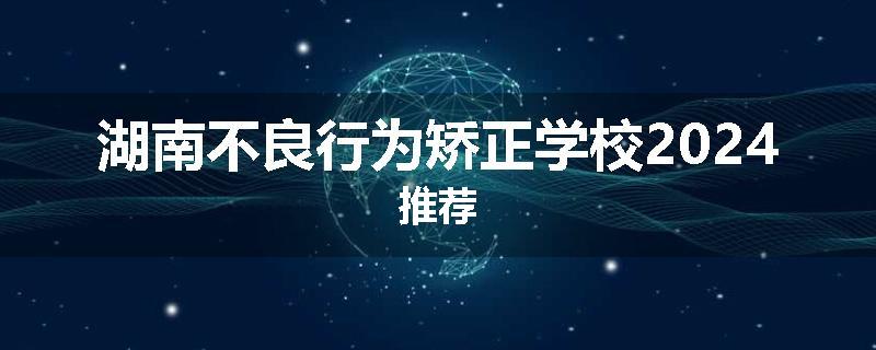 湖南不良行为矫正学校2024推荐
