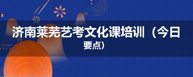济南莱芜艺考文化课培训（今日要点）
