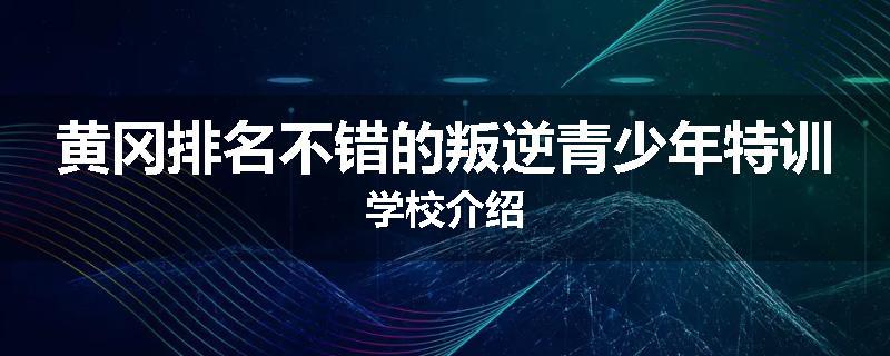 黄冈排名不错的叛逆青少年特训学校介绍