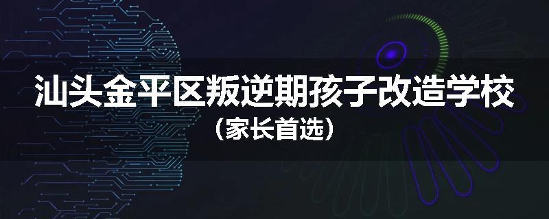 汕头金平区叛逆期孩子改造学校（家长首选）