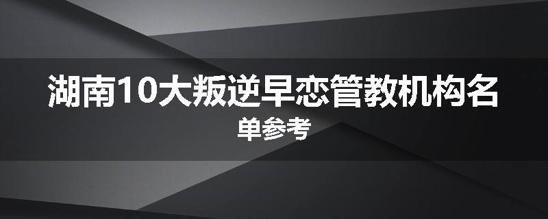 湖南10大叛逆早恋管教机构名单参考