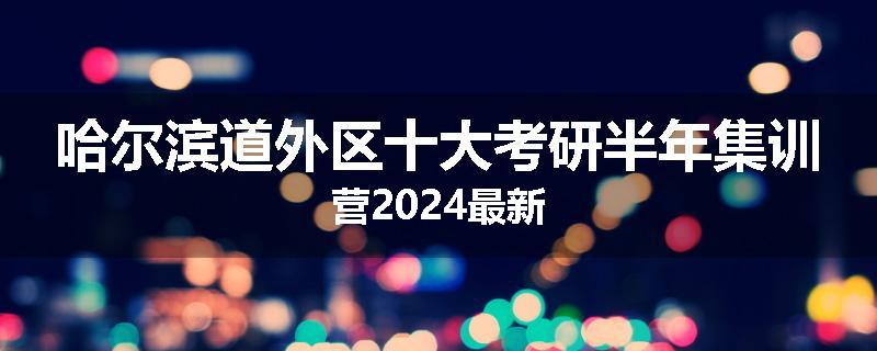 哈尔滨道外区十大考研半年集训营2024最新