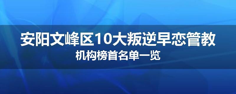 安阳文峰区10大叛逆早恋管教机构榜首名单一览