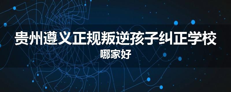 贵州遵义正规叛逆孩子纠正学校哪家好