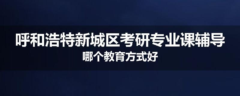 呼和浩特新城区考研专业课辅导哪个教育方式好