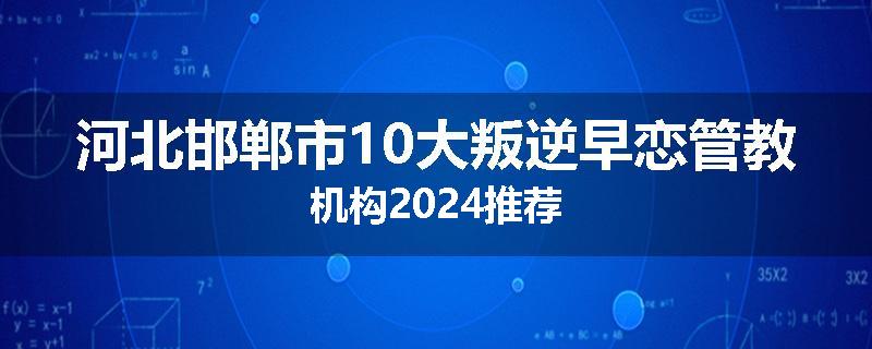 河北邯郸市10大叛逆早恋管教机构2024推荐