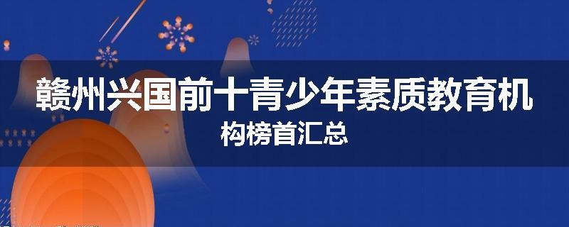 赣州兴国前十青少年素质教育机构榜首汇总