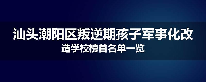 汕头潮阳区叛逆期孩子军事化改造学校榜首名单一览