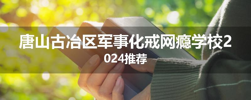 唐山古冶区军事化戒网瘾学校2024推荐