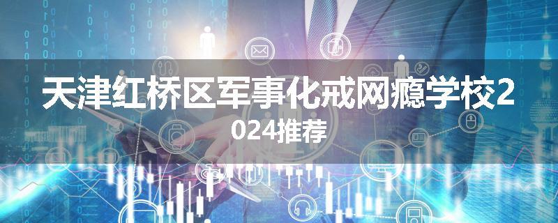 天津红桥区军事化戒网瘾学校2024推荐