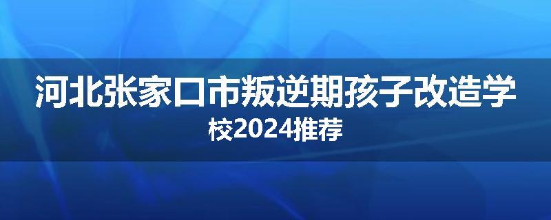 河北张家口市叛逆期孩子改造学校2024推荐