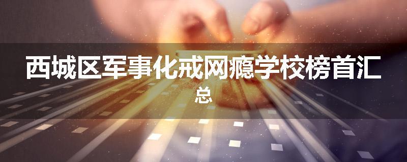 西城区军事化戒网瘾学校榜首汇总
