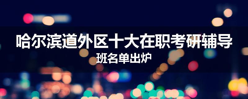 哈尔滨道外区十大在职考研辅导班名单出炉