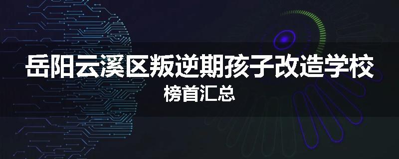 岳阳云溪区叛逆期孩子改造学校榜首汇总