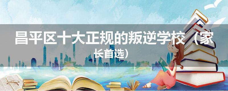 昌平区十大正规的叛逆学校（家长首选）