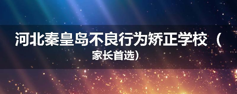 河北秦皇岛不良行为矫正学校（家长首选）