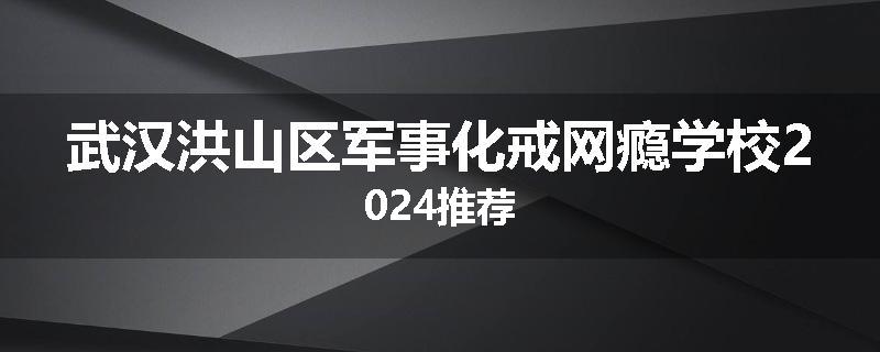 武汉洪山区军事化戒网瘾学校2024推荐