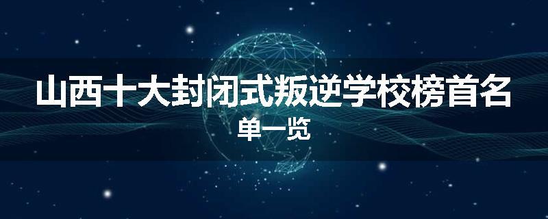 山西十大封闭式叛逆学校榜首名单一览