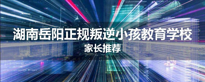 湖南岳阳正规叛逆小孩教育学校家长推荐